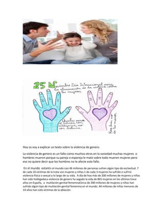 Hoy os voy a explicar un texto sobre la violencia de genero.
La violencia de genero es un fallo como muchos otros en la sosiedad muchas mujeres o
hombres mueren porque su pareja o espareja le mato sobre todo mueren mujeres pero
eso no quiere decir que los hombres no le afecte este fallo.
En el mundo estanEn el mundo casi 46 millones de personas sufren algún tipo de esclavitud. 7
de cada 10 víctimas de la trata son mujeres y niñas.1 de cada 3 mujeres ha sufrido o sufrirá
violencia física o sexual a lo largo de su vida. A día de hoy más de 200 millones de mujeres y niñas
han sido hobligadaLa violencia de genero ha segado la vida de 865 mujeres en los últimos trece
años en España, a mutilación genital femeninaCerca de 200 millones de mujeres y niñas han
sufrido algún tipo de mutilación genital femenina en el mundo. 44 millones de niñas menores de
14 años han sido víctimas de la ablación.
