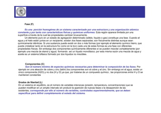 Fase (F) 
Es una porción homogénea de un sistema caracterizado por una estructura y una organización atómica 
constante y por tanto con características físicas y químicas uniformes. Esta región aparece limitada por una 
superficie a través de la cual las propiedades cambian bruscamente. 
Un elemento puro en un estado de agregación determinado (sólido, líquido o gas) constituye una fase. Cuando el 
agua y el hielo están juntos en un recipiente, existen dos fases separadas; son físicamente distintas aunque sean 
químicamente idénticas. Si una sustancia puede existir en dos o más formas (por ejemplo el elemento químico hierro, que 
puede cristalizar tanto en la estructura fcc como en la bcc) cada una de estas formas es una fase con diferentes 
propiedades físicas. Sin embargo dos componentes químicamente diferentes sí se pueden mezclar completamente (por 
ejemplo una mezcla de etanol y agua) formando así un líquido monofásico; por esta misma razón una mezcla de agua y 
aceite es un sistema bifásico formado por dos líquidos no miscibles. 
Componentes (C) 
Son el número mínimo de especies químicas necesarias para determinar la composición de las fases. Por 
ejemplo en una aleación de cobre y cinc (latón) los componentes son el cobre y el cinc. Sin embargo en el agua, existe un 
único componente (H2O) y no dos (H y O) ya que, por tratarse de un compuesto químico , las proporciones entre H y O se 
mantienen constantes 
Grados de libertad (L) 
En un sistema en equilibrio, es el número de variables intensivas (presión, temperatura, concentraciones) que se 
pueden modificar en un amplio intervalo sin producir la aparición de nuevas fases o la desaparición de las 
existentes; corresponde por ello al número de variables, controladas experimentalmente, que se deben 
especificar para definir completamente el estado del sistema. 
 