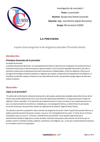 “LIBEREMOS BOLIVIA” Página 1 de 4
Investigación de mercado II
Tema: La previsión
Alumno: Quispe Aiza Daniel Leonardo
Docente: Mgr. José Ramiro Zapata Barrientos
Grupo: 09 semestre II/2020
La previsión
A quien teme preguntar le da vergüenza aprender (Proverbio danés)
Introducción.-
Principios Generales de la previsión
Concepto de previsión
La palabra de previsión (de prever: ver anticipadamente) implica la idea de cierta anticipación de acontecimientos y
situaciones futuras que la mente humana es capaz de realizar y sin la cual sería imposible hacer planes: por ello, la
previsión es básica para la planeación para hacer previsiones es indispensables. a) Fijar los objetivos o fines que se
persiguen b) Investigar los factores positivos y negativos que ayudan u obstaculizan la búsqueda de esos objetivos. c)
Coordinar los distintos medios en diversos cursos alternativos de acción, que permiten escoger alguno de ellos para
realizar los planes.
Desarrollo.-
¿Qué es la previsión?
"El análisis de la información relevante del presente y del pasado, ponderando probables desarrollos futuros de tal
manera que puedan determinarse los cursos de acción (planes) que posibiliten a la organización para el logro de
objetivos" (Sisck y Sverdlik). "Es el elemento de la administración en el que con base en las condiciones futuras en
que una empresa habrá de encontrarse, reveladas por una investigación técnica, se determinan los principales
cursos de acción que nos permitirán realizar los objetivos de la empresa" (Agustín Reyes Ponce).
"Es calcular el porvenir y prepararlo. Hacer articular los programas de acción" (Henri Fayol).Como puede inferirse, la
palabra previsión proviene de prever o prever, lo que es "ver anticipadamente las cosas" o "tratar de ver en forma
anticipada lo que va a ocurrir". Entonces, entenderemos por previsión como aquella etapa del proceso
administrativo donde se diagnostica a través de datos relevantes del pasado y del presente, de tal forma que se
puedan construir contextos sociales, políticos, económicos, tecnológicos, etc., en los que se desenvolverá la empresa
en el mediano como en el largo plazo.
 