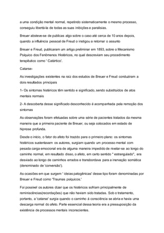 a uma condição mental normal, repetindo sistematicamente o mesmo processo,
conseguiu libertá-la de todas as suas inibições e paralisias.
Breuer absteve-se de publicas algo sobre o caso até cerca de 10 anos depois,
quando a influência pessoal de Freud o instigou a retornar o assunto
Breuer e Freud, publicaram um artigo preliminar em 1893, sobre o Mecanismo
Psíquico dos Fenômenos Histéricos, no qual descreviam seu procedimento
terapêutico como ' Catártico'.
Catarse-
As investigações existentes na raiz dos estudos de Breuer e Freud conduziram a
dois resultados principais
1- Os sintomas histéricos têm sentido e significado, sendo substituidos de atos
mentais normais
2- A descoberta desse significado desconhecido é acompanhada pela remoção dos
sintomas
As observações foram efetuadas sobre uma série de pacientes tratados da mesma
maneira que a primeira paciente de Breuer, ou seja colocados em estado de
hipnose profunda.
Desde o início, o fator do afeto foi trazido para o primeiro plano: os sintomas
histéricos sustentavam os autores, surgiam quando um processo mental com
pesada carga emocional era de alguma maneira impedido de nivelar-se ao longo do
caminho normal, em resultado disso, o afeto, em certo sentido '' estrangulado'', era
desviado ao longo de caminhos errados e transbordava para a inervação somática
(denominado de 'conversão').
As ocasiões em que surgem ' ideias patogênicas' desse tipo foram denominadas por
Breuer e Freud como 'Traumas psíquicos.'
Foi possível os autores dizer que os histéricos sofriam principalmente de
reminiscências(recordações) que não haviam sido tratadas. Sob o tratamento,
portanto, a 'catarse' surgia quando o caminho á consciência se abria e havia uma
descarga normal do afeto. Parte essencial dessa teoria era a pressuposição da
existência de processos mentais inconscientes.
 