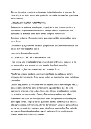 Técnica de ensinar o paciente a abandonar toda atitude critica e fazer uso do
material que era então trazido a luz para o fim de revelar as conexões que estava
sendo buscada.
A REGRA DA TECNICA FUNDAMENTAL:
Pede-se ao paciente que se coloque a disposição de alto- observador atento e
apaixonado, simplesmente comunicando o tempo inteiro a superfície da sua
consciência e tomando como dever a mais completa honestidade.
Sem reter nenhuma informação mesmo que seja uma idéia desagradável ,sem
importância.
Descobre-se que justamente as ideias que provocam por último mencionadas são
as que tem valor específico para a
descoberta do material esquecido.
PSICANALISE COMO ARTE INTERPRETATIVA:
Ela produz uma investigação longa a respeito dos fenômenos psíquicos e ela
consegue retirar uma verdade concluir através do método especifico .
INTERPRETAÇÃO DAS PARAPRAXIAS OU FORTUÍTOS:
Atos falhos erros do cotidiano porém com significado das ações que seriam
originados do inconsciente. Erros que so podem ser descobertos pelos métodos da
psicanalise.
Quando esquecemos ou trocamos uma fala alguma palavra sem intenção, FREUD
delegou como ato falhos como o inconsciente aparecendo no dia- dia como
aparece no sintomas e nos sonhos. Esses atos falhos é a realização da vontade
consciente e do inconsciente . Esse conflito acaba gerando os atos falhos.
Simbolismo - No curso da investigação da forma de expressão ocasionada pela
elaboração onírica, surgiu o fato de que certos objetos, combinações e relações
são representados, indiretamente, através de “símbolos”, utilizados por aquele que
sonha, sem entendê-los, e para os quais não oferece associações. Sua tradução
tem que ser fornecida pelo analista, que só pode descobri-la empiricamente,
fazendo ajuste de acordo com o contexto.
 
