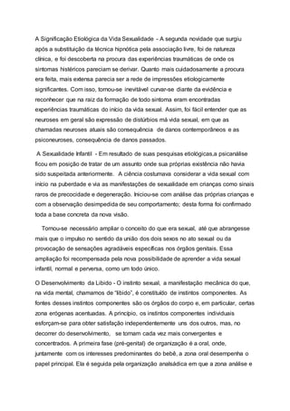 A Significação Etiológica da Vida Sexualidade - A segunda novidade que surgiu
após a substituição da técnica hipnótica pela associação livre, foi de natureza
clínica, e foi descoberta na procura das experiências traumáticas de onde os
sintomas histéricos pareciam se derivar. Quanto mais cuidadosamente a procura
era feita, mais extensa parecia ser a rede de impressões etiologicamente
significantes. Com isso, tornou-se inevitável curvar-se diante da evidência e
reconhecer que na raiz da formação de todo sintoma eram encontradas
experiências traumáticas do início da vida sexual. Assim, foi fácil entender que as
neuroses em geral são expressão de distúrbios má vida sexual, em que as
chamadas neuroses atuais são consequência de danos contemporâneos e as
psiconeuroses, consequência de danos passados.
A Sexualidade Infantil - Em resultado de suas pesquisas etiológicas,a psicanálise
ficou em posição de tratar de um assunto onde sua próprias existência não havia
sido suspeitada anteriormente. A ciência costumava considerar a vida sexual com
início na puberdade e via as manifestações de sexualidade em crianças como sinais
raros de precocidade e degeneração. Iniciou-se com análise das próprias crianças e
com a observação desimpedida de seu comportamento; desta forma foi confirmado
toda a base concreta da nova visão.
Tornou-se necessário ampliar o conceito do que era sexual, até que abrangesse
mais que o impulso no sentido da união dos dois sexos no ato sexual ou da
provocação de sensações agradáveis específicas nos órgãos genitais. Essa
ampliação foi recompensada pela nova possibilidade de aprender a vida sexual
infantil, normal e perversa, como um todo único.
O Desenvolvimento da Libido - O instinto sexual, a manifestação mecânica do que,
na vida mental, chamamos de “libido”, é constituído de instintos componentes. As
fontes desses instintos componentes são os órgãos do corpo e, em particular, certas
zona erógenas acentuadas. A princípio, os instintos componentes individuais
esforçam-se para obter satisfação independentemente uns dos outros, mas, no
decorrer do desenvolvimento, se tornam cada vez mais convergentes e
concentrados. A primeira fase (pré-genital) de organização é a oral, onde,
juntamente com os interesses predominantes do bebê, a zona oral desempenha o
papel principal. Ela é seguida pela organização analsádica em que a zona análise e
 