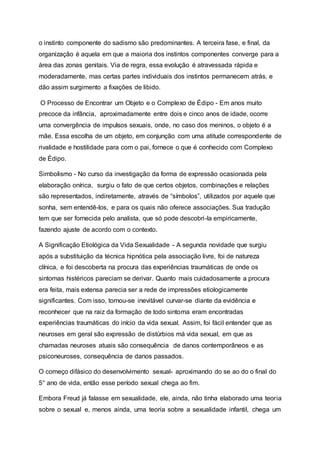 o instinto componente do sadismo são predominantes. A terceira fase, e final, da
organização é aquela em que a maioria dos instintos componentes converge para a
área das zonas genitais. Via de regra, essa evolução é atravessada rápida e
moderadamente, mas certas partes individuais dos instintos permanecem atrás, e
dão assim surgimento a fixações de libido.
O Processo de Encontrar um Objeto e o Complexo de Édipo - Em anos muito
precoce da infância, aproximadamente entre dois e cinco anos de idade, ocorre
uma convergência de impulsos sexuais, onde, no caso dos meninos, o objeto é a
mãe. Essa escolha de um objeto, em conjunção com uma atitude correspondente de
rivalidade e hostilidade para com o pai, fornece o que é conhecido com Complexo
de Édipo.
Simbolismo - No curso da investigação da forma de expressão ocasionada pela
elaboração onírica, surgiu o fato de que certos objetos, combinações e relações
são representados, indiretamente, através de “símbolos”, utilizados por aquele que
sonha, sem entendê-los, e para os quais não oferece associações. Sua tradução
tem que ser fornecida pelo analista, que só pode descobri-la empiricamente,
fazendo ajuste de acordo com o contexto.
A Significação Etiológica da Vida Sexualidade - A segunda novidade que surgiu
após a substituição da técnica hipnótica pela associação livre, foi de natureza
clínica, e foi descoberta na procura das experiências traumáticas de onde os
sintomas histéricos pareciam se derivar. Quanto mais cuidadosamente a procura
era feita, mais extensa parecia ser a rede de impressões etiologicamente
significantes. Com isso, tornou-se inevitável curvar-se diante da evidência e
reconhecer que na raiz da formação de todo sintoma eram encontradas
experiências traumáticas do início da vida sexual. Assim, foi fácil entender que as
neuroses em geral são expressão de distúrbios má vida sexual, em que as
chamadas neuroses atuais são consequência de danos contemporâneos e as
psiconeuroses, consequência de danos passados.
O começo difásico do desenvolvimento sexual- aproximando do se ao do o final do
5° ano de vida, então esse período sexual chega ao fim.
Embora Freud já falasse em sexualidade, ele, ainda, não tinha elaborado uma teoria
sobre o sexual e, menos ainda, uma teoria sobre a sexualidade infantil, chega um
 