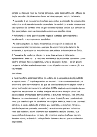 período de latência mais ou menos complexa. Esse desenvolvimento difásico da
função sexual e dividido em duas fases, se interrompe pelo período de latência.
A repressão é um mecanismo de defesa que envolve a colocação de pensamentos
incômodos em áreas relativamente inacessíveis da mente inconsciente. As neuroses
são expressão de conflitos entre o Ego e aqueles impulsos sexuais que parecem ao
Ego incompatíveis com sua integridade ou com seus padrões éticos.
A transferência é tanto positiva quanto negativa é utilizada como resistência
transformando – se um processo terapêutico.
As pedras angulares da Teoria Psicanalítica pressupõem a existência de
processos mentais inconscientes, assim se da o reconhecimento da teoria da
resistência, a apreciação da importância da sexualidade e do complexo de Édipo.
A Psicanálise foi conduzida através do autor deste verbete e foi também
representante. Entre 1911 e 1913 dois movimentos de psicanalise se efetuam com o
objetivo em suas funções repelentes. Então a psicanalise tornou – se um grande
campo de trabalho sendo observadores porem só podem receber uma menção em
seu verbete.
Narcisismo
O mais importante progresso teórico foi certamente a aplicação da teoria da libido
ao ego repressor. O próprio ego veio a ser encarado como um reservatório do que
foi descrito como libido narcísica, do qual as catexias libidinais dos objetos fluíam e
para o qual podiam ser novamente retiradas. COM a ajuda dessa concepção tornou-
se possível empenhar-se na analise do ego e efetuar uma distinção clinica das
psiconeuroses em neuroses de transferência e distúrbios narcísicos. Nas primeiras
(histeria e neurose obsessiva), o sujeito tem à sua disposição uma quantidade de
libido que se esforça por ser transferida para objetos externos, fazendo-se uso disso
para levar a cabo o tratamento analítico: por outro lado, os distúrbios narcísicos
(demência precoce, paranoia, melancolia) caracterizam-se por uma retirada da
libido dos objetos e, assim, raramente são acessíveis à terapia analítica. Sua
inacessibilidade terapêutica, contudo, não impediu a analise de efetuar os mais
fecundos começos do estudo mais profundo dessas moléstias, que se conta entre
as psicoses.
 