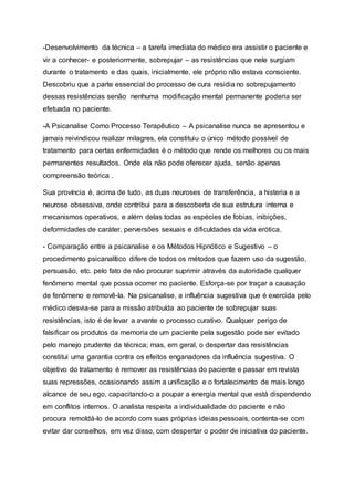 -Desenvolvimento da técnica – a tarefa imediata do médico era assistir o paciente e
vir a conhecer- e posteriormente, sobrepujar – as resistências que nele surgiam
durante o tratamento e das quais, inicialmente, ele próprio não estava consciente.
Descobriu que a parte essencial do processo de cura residia no sobrepujamento
dessas resistências senão nenhuma modificação mental permanente poderia ser
efetuada no paciente.
-A Psicanalise Como Processo Terapêutico – A psicanalise nunca se apresentou e
jamais reivindicou realizar milagres, ela constituiu o único método possível de
tratamento para certas enfermidades é o método que rende os melhores ou os mais
permanentes resultados. Onde ela não pode oferecer ajuda, senão apenas
compreensão teórica .
Sua província é, acima de tudo, as duas neuroses de transferência, a histeria e a
neurose obsessiva, onde contribui para a descoberta de sua estrutura interna e
mecanismos operativos, e além delas todas as espécies de fobias, inibições,
deformidades de caráter, perversões sexuais e dificuldades da vida erótica.
- Comparação entre a psicanalise e os Métodos Hipnótico e Sugestivo – o
procedimento psicanalítico difere de todos os métodos que fazem uso da sugestão,
persuasão, etc. pelo fato de não procurar suprimir através da autoridade qualquer
fenômeno mental que possa ocorrer no paciente. Esforça-se por traçar a causação
de fenômeno e removê-la. Na psicanalise, a influência sugestiva que é exercida pelo
médico desvia-se para a missão atribuída ao paciente de sobrepujar suas
resistências, isto é de levar a avante o processo curativo. Qualquer perigo de
falsificar os produtos da memoria de um paciente pela sugestão pode ser evitado
pelo manejo prudente da técnica; mas, em geral, o despertar das resistências
constitui uma garantia contra os efeitos enganadores da influência sugestiva. O
objetivo do tratamento é remover as resistências do paciente e passar em revista
suas repressões, ocasionando assim a unificação e o fortalecimento de mais longo
alcance de seu ego, capacitando-o a poupar a energia mental que está dispendendo
em conflitos internos. O analista respeita a individualidade do paciente e não
procura remoldá-lo de acordo com suas próprias ideias pessoais, contenta-se com
evitar dar conselhos, em vez disso, com despertar o poder de iniciativa do paciente.
 