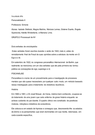 Faculdade Alfa
Personalidade II
Professora: Simone
Alunas: Isabela Stefaisk, Magna Martins, Mariana Lemes, Gislene Duarte, Ângela
Aparecida, Hakilla Winderlaine, e Mariana Lima.
GRUPO:2 Processual de N1
Dois verbetes de enciclopédia
Estes verbetes foram escritos durante o verão de 1922, insto é, antes do
remoldamento final de Freud de suas opiniões sobre a estrutura da mente em O
Ego e o Id.
Em setembro de 1922, no congresso psicanalítico Internacional de Berlim, que
realmente se mencionou em um dos verbetes que ele pela primeira vez tornou
pública as concepções de ego, superego e id.
PSICANÁLISE
Psicanálise é o nome de um procedimento para a investigação de processos
mentais que são quase inacessíveis por qualquer outro modo, um método baseado
nessa investigação para o tratamento de distúrbios neuróticos.
História
Em 1880 e 1881, o Dr Josef Breuer, de Viena, médico bem conhecido, ocupava-se
do tratamento de uma jovem que caíra enferma de grave histeria enquanto se
achava cuidando do pai doente. O quadro clínico era constituído de paralisias
motoras, inibições e distúrbios de consciência.
Ele colocou-a em estado de hipnose e conseguiu que, descrevendo-lhe os estados
de ânimo e os pensamentos que eram dominantes em sua mente, retornasse, em
cada ocasião especifica,
 