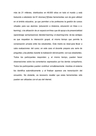 más de 21 millones, distribuidos en 46.000 sitios en todo el mundo y está 
traducido a alrededor de 91 idiomas.[1]Estas herramientas son de gran utilidad 
en el ámbito educativo, ya que permiten a los profesores la gestión de cursos 
virtuales para sus alumnos (educación a distancia, educación en línea o e-learning), 
o la utilización de un espacio en línea que dé apoyo a la presencialidad 
(aprendizaje semipresencial, blended learning o b-learning).Una de las ventajas 
es que respaldan la interacción grupal, al mismo tiempo que permite la 
conversación privada entre los estudiantes. Este medio es ideal para llevar a 
cabo evaluaciones del curso; en este caso el docente prepara una serie de 
preguntas y las plantea durante la realización del encuentro con sus estudiantes. 
Todos los participantes responden y, al mismo tiempo, pueden hacer 
observaciones sobre los comentarios expresados por los demás compañeros. 
Todos los participantes pueden contribuir simultáneamente mientras el sistema 
los identifica automáticamente y al finalizar aparece una transcripción del 
encuentro. No obstante, es necesario resaltar que estas herramientas sólo 
pueden ser utilizadas con el uso del internet. 
