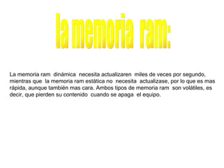 la memoria  ram: La memoria ram  dinámica  necesita actualizaren  miles de veces por segundo, mientras que  la memoria ram estática no  necesita  actualizase, por lo que es mas rápida, aunque también mas cara. Ambos tipos de memoria ram  son volátiles, es decir, que pierden su contenido  cuando se apaga  el equipo. 