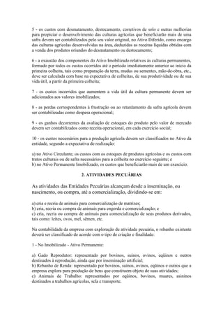 5 - os custos com desmatamento, destocamento, corretivos de solo e outras melhorias
para propiciar o desenvolvimento das culturas agrícolas que beneficiarão mais de uma
safra devem ser contabilizados pelo seu valor original, no Ativo Diferido, como encargo
das culturas agrícolas desenvolvidas na área, deduzidas as receitas líquidas obtidas com
a venda dos produtos oriundos do desmatamento ou destocamento;

6 - a exaustão dos componentes do Ativo Imobilizado relativos às culturas permanentes,
formado por todos os custos ocorridos até o período imediatamente anterior ao início da
primeira colheita, tais como preparação da terra, mudas ou sementes, mão-de-obra, etc.,
deve ser calculada com base na expectativa de colheitas, de sua produtividade ou de sua
vida útil, a partir da primeira colheita;

7 - os custos incorridos que aumentem a vida útil da cultura permanente devem ser
adicionados aos valores imobilizados;

8 - as perdas correspondentes à frustração ou ao retardamento da safra agrícola devem
ser contabilizadas como despesa operacional;

9 - os ganhos decorrentes da avaliação de estoques do produto pelo valor de mercado
devem ser contabilizados como receita operacional, em cada exercício social;

10 - os custos necessários para a produção agrícola devem ser classificados no Ativo da
entidade, segundo a expectativa de realização:

a) no Ativo Circulante, os custos com os estoques de produtos agrícolas e os custos com
tratos culturais ou de safra necessários para a colheita no exercício seguinte; e
b) no Ativo Permanente Imobilizado, os custos que beneficiarão mais de um exercício.

                           2. ATIVIDADES PECUÁRIAS

As atividades das Entidades Pecuárias alcançam desde a inseminação, ou
nascimento, ou compra, até a comercialização, dividindo-se em:

a) cria e recria de animais para comercialização de matrizes;
b) cria, recria ou compra de animais para engorda e comercialização; e
c) cria, recria ou compra de animais para comercialização de seus produtos derivados,
tais como: leites, ovos, mel, sêmen, etc.

Na contabilidade da empresa com exploração de atividade pecuária, o rebanho existente
deverá ser classificado de acordo com o tipo de criação e finalidade:

1 - No Imobilizado - Ativo Permanente:

a) Gado Reprodutor: representado por bovinos, suínos, ovinos, eqüinos e outros
destinados à reprodução, ainda que por inseminação artificial;
b) Rebanho de Renda: representado por bovinos, suínos, ovinos, eqüinos e outros que a
empresa explora para produção de bens que constituem objeto de suas atividades;
c) Animais de Trabalho: representados por eqüinos, bovinos, muares, asininos
destinados a trabalhos agrícolas, sela e transporte.
 