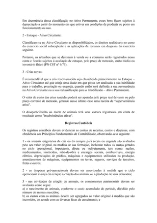 Em decorrência dessa classificação no Ativo Permanente, esses bens ficam sujeitos à
depreciação a partir do momento em que estiver em condições de produzir ou posto em
funcionamento ou uso.

2 - Estoque - Ativo Circulante:

Classificam-se no Ativo Circulante as disponibilidades, os direitos realizáveis no curso
do exercício social subseqüente e as aplicações de recursos em despesas do exercício
seguinte.

Portanto, os rebanhos que se destinam à venda ou a consumo serão registrados nessa
conta e ficarão sujeitos à avaliação de estoque, pelo preço de mercado, custo médio ou
inventário físico (PN CST nº 6/79).

3 - Crias novas:

É recomendável que a cria recém-nascida seja classificada primeiramente no Estoque –
Ativo Circulante até que atinja uma idade em que possa ser analisada a sua habilidade
para o trabalho, procriação ou engorda, quando então será definida a sua permanência
no Ativo Circulante ou a sua reclassificação para o Imobilizado – Ativo Permanente.

O valor do custo das crias nascidas poderá ser apurado pelo preço real de custo ou pelo
preço corrente de mercado, gerando nesse último caso uma receita de "superveniência
ativa".

O desaparecimento ou morte de animais terá seus valores registrados em conta de
resultado como "insubsistências ativas".

                                  Registros Contábeis

Os registros contábeis devem evidenciar as contas de receitas, custos e despesas, com
obediência aos Princípios Fundamentais de Contabilidade, observando-se o seguinte:

1 - os animais originários da cria ou da compra para recria ou engorda são avaliados
pelo seu valor original, na medida de sua formação, incluindo todos os custos gerados
no ciclo operacional, imputáveis, direta ou indiretamente, tais como: rações,
medicamentos, inseticidas, mão-de-obra e encargos sociais, combustíveis, energia
elétrica, depreciações de prédios, máquinas e equipamentos utilizados na produção,
arrendamentos de máquinas, equipamentos ou terras, seguros, serviços de terceiros,
fretes e outros;

2 - as despesas pré-operacionais devem ser amortizadas à medida que o ciclo
operacional avança em relação à criação dos animais ou à produção de seus derivados;

3 - nas atividades de criação de animais, os componentes patrimoniais devem ser
avaliados como segue:
a) o nascimento de animais, conforme o custo acumulado do período, dividido pelo
número de animais nascidos;
b) os custos com os animais devem ser agregados ao valor original à medida que são
incorridos, de acordo com as diversas fases de crescimento; e
 