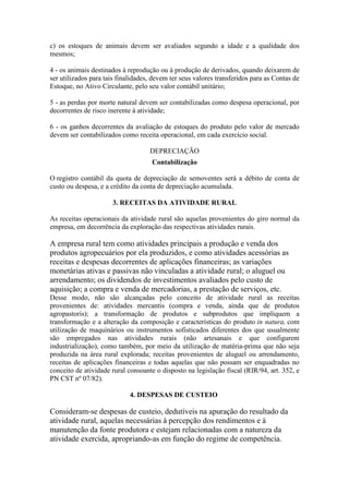 c) os estoques de animais devem ser avaliados segundo a idade e a qualidade dos
mesmos;

4 - os animais destinados à reprodução ou à produção de derivados, quando deixarem de
ser utilizados para tais finalidades, devem ter seus valores transferidos para as Contas de
Estoque, no Ativo Circulante, pelo seu valor contábil unitário;

5 - as perdas por morte natural devem ser contabilizadas como despesa operacional, por
decorrentes de risco inerente à atividade;

6 - os ganhos decorrentes da avaliação de estoques do produto pelo valor de mercado
devem ser contabilizados como receita operacional, em cada exercício social.

                                    DEPRECIAÇÃO
                                     Contabilização

O registro contábil da quota de depreciação de semoventes será a débito de conta de
custo ou despesa, e a crédito da conta de depreciação acumulada.

                      3. RECEITAS DA ATIVIDADE RURAL

As receitas operacionais da atividade rural são aquelas provenientes do giro normal da
empresa, em decorrência da exploração das respectivas atividades rurais.

A empresa rural tem como atividades principais a produção e venda dos
produtos agropecuários por ela produzidos, e como atividades acessórias as
receitas e despesas decorrentes de aplicações financeiras; as variações
monetárias ativas e passivas não vinculadas a atividade rural; o aluguel ou
arrendamento; os dividendos de investimentos avaliados pelo custo de
aquisição; a compra e venda de mercadorias, a prestação de serviços, etc.
Desse modo, não são alcançadas pelo conceito de atividade rural as receitas
provenientes de: atividades mercantis (compra e venda, ainda que de produtos
agropastoris); a transformação de produtos e subprodutos que impliquem a
transformação e a alteração da composição e características do produto in natura, com
utilização de maquinários ou instrumentos sofisticados diferentes dos que usualmente
são empregados nas atividades rurais (não artesanais e que configurem
industrialização), como também, por meio da utilização de matéria-prima que não seja
produzida na área rural explorada; receitas provenientes de aluguel ou arrendamento,
receitas de aplicações financeiras e todas aquelas que não possam ser enquadradas no
conceito de atividade rural consoante o disposto na legislação fiscal (RIR/94, art. 352, e
PN CST nº 07/82).

                             4. DESPESAS DE CUSTEIO

Consideram-se despesas de custeio, dedutíveis na apuração do resultado da
atividade rural, aquelas necessárias à percepção dos rendimentos e à
manutenção da fonte produtora e estejam relacionadas com a natureza da
atividade exercida, apropriando-as em função do regime de competência.
 