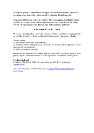 Exemplos: gastos com salários e encargos de trabalhadores rurais, custos de
depreciação de máquinas e equipamentos, exaustão das culturas, etc.

As perdas, parciais ou totais, decorrentes de ventos, geada, inundação, praga,
granizo, seca, tempestade e outros eventos naturais, bem como de incêndio,
devem ser registradas como despesa não-operacional do exercício.

                          5. AVALIAÇÃO DE ESTOQUE

O estoque final de produtos agrícolas, animais e extrativos, existente no encerramento
do período, deverá ser avaliado com base num dos seguintes critérios de avaliação:

a) custo médio;
b) custo de aquisições mais recentes (Peps);
c) inventário físico (contagem física) avaliado aos preços unitários praticados mais
recentemente nas compras; e
d) preços correntes no mercado.

Observe-se que a avaliação do estoque a preços de mercado, embora de apuração mais
prática, implica no reconhecimento da valorização como receita tributável no período.

Fundamento Legal:
Resolução CFC 909, de 08.08.2001, que aprovou a NBC T-10, Atividades
Agropecuárias.

Júlio César Zanluca é contabilista e autor do Manual Prático de Contabilidade
Empresarial.
 