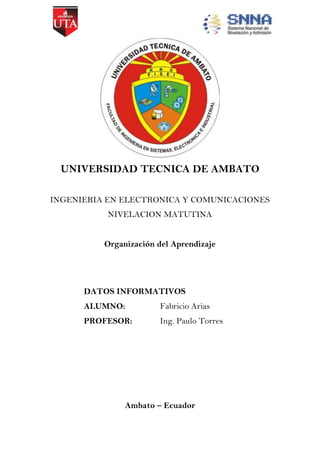 UNIVERSIDAD TECNICA DE AMBATO
INGENIERIA EN ELECTRONICA Y COMUNICACIONES
NIVELACION MATUTINA
Organización del Aprendizaje

DATOS INFORMATIVOS
ALUMNO:

Fabricio Arias

PROFESOR:

Ing. Paulo Torres

Ambato – Ecuador

 