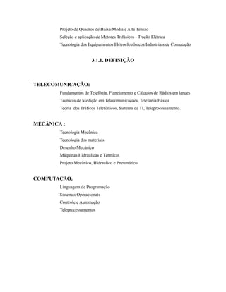 Projeto de Quadros de Baixa/Média e Alta Tensão
Seleção e aplicação de Motores Trifásicos - Tração Elétrica
Tecnologia dos Equipamentos Elétroeletrônicos Industriais de Comutação
3.1.1. DEFINIÇÃO
TELECOMUNICAÇÃO:
Fundamentos de Telefônia, Planejamento e Cálculos de Rádios em lances
Técnicas de Medição em Telecomunicações, Telefônia Básica
Teoria dos Tráficos Telefônicos, Sistema de TI, Teleprocessamento.
MECÂNICA :
Tecnologia Mecânica
Tecnologia dos materiais
Desenho Mecânico
Máquinas Hidraulicas e Térmicas
Projeto Mecânico, Hidraulico e Pneumático
COMPUTAÇÃO:
Linguagem de Programação
Sistemas Operacionais
Controle e Automação
Teleprocessamentos
 