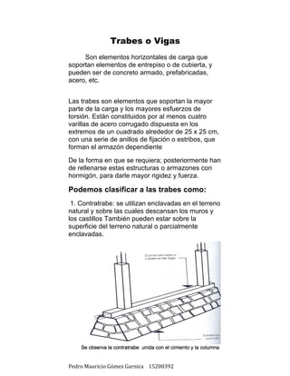 Pedro	Mauricio	Gómez	Garnica				15200392	
Trabes o Vigas
	
	 Son elementos horizontales de carga que
soportan elementos de entrepiso o de cubierta, y
pueden ser de concreto armado, prefabricadas,
acero, etc.
Las trabes son elementos que soportan la mayor
parte de la carga y los mayores esfuerzos de
torsión. Están constituidos por al menos cuatro
varillas de acero corrugado dispuesta en los
extremos de un cuadrado alrededor de 25 x 25 cm,
con una serie de anillos de fijación o estribos, que
forman el armazón dependiente
De la forma en que se requiera; posteriormente han
de rellenarse estas estructuras o armazones con
hormigón, para darle mayor rigidez y fuerza.
Podemos clasificar a las trabes como:
1. Contratrabe: se utilizan enclavadas en el terreno
natural y sobre las cuales descansan los muros y
los castillos También pueden estar sobre la
superficie del terreno natural o parcialmente
enclavadas.
	
	
	
	
	
	
	
	
	
	
	
	
	
	
 