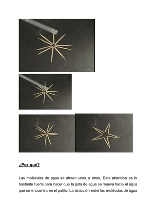 ¿Por qué?
Las moléculas de agua se atraen unas a otras. Esta atracción es lo
bastante fuerte para hacer que la gota de agua se mueva hacia el agua
que se encuentra en el palillo. La atracción entre las moléculas de agua
 
