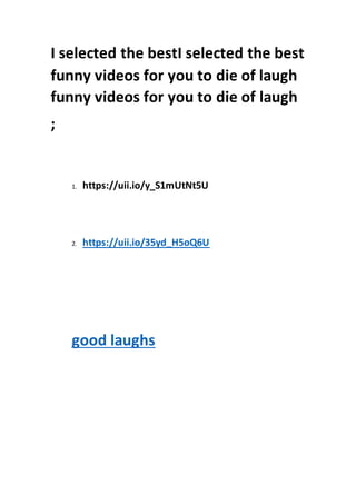 I selected the bestI selected the best
funny videos for you to die of laugh
funny videos for you to die of laugh
;
1. https://uii.io/y_S1mUtNt5U
2. https://uii.io/35yd_H5oQ6U
good laughs
 