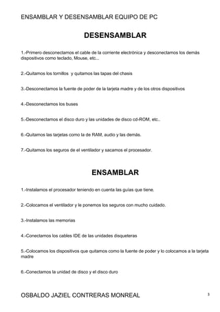 ENSAMBLAR Y DESENSAMBLAR EQUIPO DE PC
OSBALDO JAZIEL CONTRERAS MONREAL 3
DESENSAMBLAR
1.-Primero desconectamos el cable de la corriente electrónica y desconectamos los demás
dispositivos como teclado, Mouse, etc...
2.-Quitamos los tornillos y quitamos las tapas del chasis
3.-Desconectamos la fuente de poder de la tarjeta madre y de los otros dispositivos
4.-Desconectamos los buses
5.-Desconectamos el disco duro y las unidades de disco cd-ROM, etc..
6.-Quitamos las tarjetas como la de RAM, audio y las demás.
7.-Quitamos los seguros de el ventilador y sacamos el procesador.
ENSAMBLAR
1.-Instalamos el procesador teniendo en cuenta las guías que tiene.
2.-Colocamos el ventilador y le ponemos los seguros con mucho cuidado.
3.-Instalamos las memorias
4.-Conectamos los cables IDE de las unidades disqueteras
5.-Colocamos los dispositivos que quitamos como la fuente de poder y lo colocamos a la tarjeta
madre
6.-Conectamos la unidad de disco y el disco duro
 