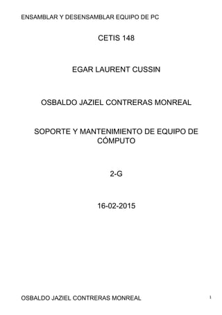 ENSAMBLAR Y DESENSAMBLAR EQUIPO DE PC
OSBALDO JAZIEL CONTRERAS MONREAL 1
CETIS 148
EGAR LAURENT CUSSIN
OSBALDO JAZIEL CONTRERAS MONREAL
SOPORTE Y MANTENIMIENTO DE EQUIPO DE
CÓMPUTO
2-G
16-02-2015
 