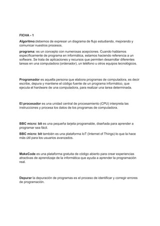FICHA - 1
Algoritmo:debemos de expresar un diagrama de flujo estudiando, mejorando y
comunicar nuestros procesos.
programa: es un concepto con numerosas acepciones. Cuando hablamos
específicamente de programa en informática, estamos haciendo referencia a un
software. Se trata de aplicaciones y recursos que permiten desarrollar diferentes
tareas en una computadora (ordenador), un teléfono u otros equipos tecnológicos.
Programador es aquella persona que elabora programas de computadora, es decir
escribe, depura y mantiene el código fuente de un programa informático, que
ejecuta el hardware de una computadora, para realizar una tarea determinada.
El procesador es una unidad central de procesamiento (CPU) interpreta las
instrucciones y procesa los datos de los programas de computadora.
BBC micro: bit es una pequeña tarjeta programable, diseñada para aprender a
programar sea fácil.
BBC micro: bit también es una plataforma IoT (Internet of Things) lo que la hace
más útil para los usuarios avanzados.
MakeCode es una plataforma gratuita de código abierto para crear experiencias
atractivas de aprendizaje de la informática que ayuda a aprender la programación
real.
Depurar la depuración de programas es el proceso de identificar y corregir errores
de programación.
 
