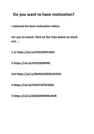 Do you want to have motivation?
I selected the best motivation videos
For you to watch. Click on the links below to check
out ...
1 st https://uii.io/FOCOEMTUDO
2 https://uii.io/FOCOSEMPRE
3rd https://uii.io/NUMCAPERCAFOCO
4 https://uii.io/VOCETAFOCADO
5 https://uii.io/ESSESEROMELHOR
 