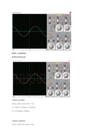 SEÑAL CUADRADA
ACOPLO DN EN AC
-Señal senoidal
Vmax: 3div X 0.5v/div= 1.5v
T= 12div X 1.22ms= 14.64ms
f= 1/14.64ms= 204Hz
-Señal cuadrada
Vmax: 2.5div X 1v/div= 2.5v
