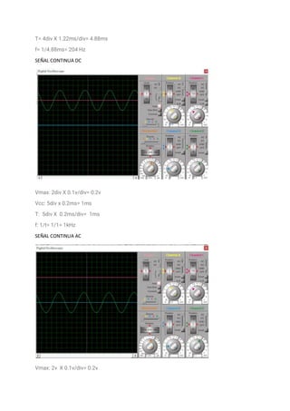 T= 4div X 1.22ms/div= 4.88ms
f= 1/4.88ms= 204 Hz
SEÑAL CONTINUA DC
Vmax: 2div X 0.1v/div= 0.2v
Vcc: 5div x 0.2ms= 1ms
T: 5div X 0.2ms/div= 1ms
f: 1/t= 1/1= 1kHz
SEÑAL CONTINUA AC
Vmax: 2v X 0.1v/div= 0.2v