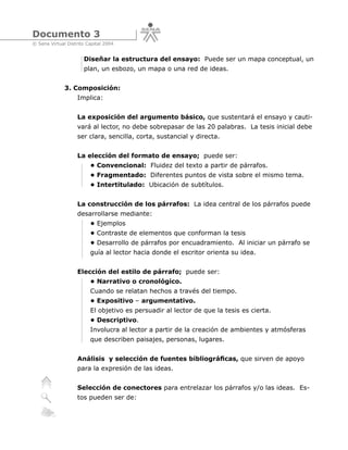Documento 3
© Sena Virtual Distrito Capital 2004


                      Diseñar la estructura del ensayo: Puede ser un mapa conceptual, un
                      plan, un esbozo, un mapa o una red de ideas.


              3. Composición:
                   Implica:


                   La exposición del argumento básico, que sustentará el ensayo y cauti-
                   vará al lector, no debe sobrepasar de las 20 palabras. La tesis inicial debe
                   ser clara, sencilla, corta, sustancial y directa.


                   La elección del formato de ensayo; puede ser:
                         • Convencional: Fluidez del texto a partir de párrafos.
                         • Fragmentado: Diferentes puntos de vista sobre el mismo tema.
                         • Intertitulado: Ubicación de subtítulos.


                   La construcción de los párrafos: La idea central de los párrafos puede
                   desarrollarse mediante:
                         • Ejemplos
                         • Contraste de elementos que conforman la tesis
                         • Desarrollo de párrafos por encuadramiento. Al iniciar un párrafo se
                         guía al lector hacia donde el escritor orienta su idea.


                   Elección del estilo de párrafo; puede ser:
                         • Narrativo o cronológico.
                         Cuando se relatan hechos a través del tiempo.
                         • Expositivo – argumentativo.
                         El objetivo es persuadir al lector de que la tesis es cierta.
                         • Descriptivo.
                         Involucra al lector a partir de la creación de ambientes y atmósferas
                         que describen paisajes, personas, lugares.


                   Análisis y selección de fuentes bibliográficas, que sirven de apoyo
                   para la expresión de las ideas.


                   Selección de conectores para entrelazar los párrafos y/o las ideas. Es-
                   tos pueden ser de:
 