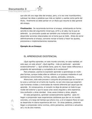 Documento 3
© Sena Virtual Distrito Capital 2004


                   que sólo dé una vaga idea del ensayo, pero, a la vez cree incertidumbre;
                   subrayar las ideas o palabras que más se repiten y usarlas como parte del
                   título; finalmente se debe pensar en un título que resuma la idea general
                   del ensayo.


                   Finalización: Se recomienda terminar el ensayo, sintetizando en forma
                   sencilla la idea del argumento inicial que, al fin y al cabo, fue la que se
                   defendió. La conclusión puede ser también una invitación al lector para
                   desarrollar acciones relacionadas con el tema que se trató. Antes de cerrar
                   definitivamente el ensayo, conviene revisar el texto y hacer los ajustes,
                   precisiones e implementaciones necesarias.


                   Ejemplo de un Ensayo:




                         EL APRENDIZAJE EXISTENCIAL

                         ¿Qué significa aprender, en este mundo concreto, en esta realidad, en
                   este aquí, en este ahora? ¿Qué significa -más en particular- aprender
                   existencialmente? ¿ Qué sentido tiene, para mí, hacer estas reflexiones a
                   propósito del aprendizaje y a propósito de lo existencial?
                         Para empezar, usamos la expresión aprender a aprendizaje en múlti-
                   ples formas, aunque todas ellas se refieren a un proceso mediante el cual
                   asimilamos conocimientos, normas, valores, actitudes, conducta...
                         Ahora bien, todo este proceso o conjunto de procesos que se inician en
                   la cuna y culminan en el lecho de muerte, no son otra cosa que experien-
                   cias humanas vividas y vivenciadas de manera diferente por aquel que las
                   aprende. En consecuencia, el corazón no deja de pensar en todo lo que
                   recibe del exterior y que le causa unas veces angustia y otra esperanza.
                   Una confusión y otras claridad. Unas veces tristeza y otras, alegría.
                         En esta perspectiva, aprender existencialmente significa -para mí-
                   llegar a comprender esas experiencias cotidianas que dan en mi mundo
                   concreto, a lo largo del tiempo que ahora vivo, y en el espacio físico en que
                   se desarrolla mi diaria experiencia del vivir. En otras palabras, pretendo
                   llegar a comprender cómo vivimos, cómo pensamos, sentimos o actuamos
                   así y no de otra manera.
 