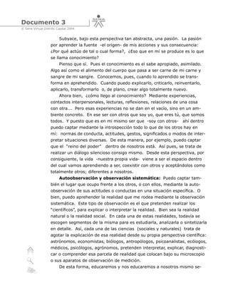 Documento 3
© Sena Virtual Distrito Capital 2004


                         Subyace, bajo esta perspectiva tan abstracta, una pasión. La pasión
                   por aprender la fuente -el origen- de mis acciones y sus consecuencia:
                   ¿Por qué actúo de tal o cual forma?, ¿Eso que en mí se produce es lo que
                   se llama conocimiento?
                         Pienso que sí. Pues el conocimiento es el sabe apropiado, asimilado.
                   Algo así como el alimento del cuerpo que pasa a ser carne de mi carne y
                   sangre de mi sangre. Conocemos, pues, cuando lo aprendido se trans-
                   forma en aprehendido. Cuando puedo explicarlo, criticarlo, reinventarlo,
                   aplicarlo, transformarlo o, de plano, crear algo totalmente nuevo.
                         Ahora bien, ¿cómo llego al conocimiento? Mediante experiencias,
                   contactos interpersonales, lecturas, reflexiones, relaciones de una cosa
                   con otra... Pero esas experiencias no se dan en el vacío, sino en un am-
                   biente concreto. En ese ser con otros que soy yo, que eres tú, que somos
                   todos. Y puesto que es en mi mismo ser que -soy con otros-         ahí dentro
                   puedo captar mediante la introspección todo lo que de los otros hay en
                   mí: normas de conducta, actitudes, gestos, significados o modos de inter-
                   pretar situaciones diversas. De esta manera, por ejemplo, puedo captar
                   que el “reino del poder”    dentro de nosotros está. Así pues, se trata de
                   realizar un diálogo silencioso consigo mismo. Desde esta perspectiva, por
                   consiguiente, la vida -nuestra propia vida- viene a ser el espacio dentro
                   del cual vamos aprendiendo a ser, coexistir con otros y aceptándolos como
                   totalmente otros; diferentes a nosotros.
                         Autoobservación y observación sistemática: Puedo captar tam-
                   bién el lugar que ocupo frente a los otros, o con ellos, mediante la auto-
                   observación de sus actitudes o conductas en una situación específica. O
                   bien, puedo aprehender la realidad que me rodea mediante la observación
                   sistemática. Este tipo de observación es el que pretenden realizar los
                   “científicos”, para explicar o interpretar la realidad. Bien sea la realidad
                   natural o la realidad social. En cada una de estas realidades, todavía se
                   escogen segmentos de la misma para es estudiarla, analizarla o sintetizarla
                   en detalle. Así, cada una de las ciencias (sociales y naturales) trata de
                   agotar la explicación de esa realidad desde su propia perspectiva científica:
                   astrónomos, economistas, biólogos, antropólogos, psicoanalistas, ecólogos,
                   médicos, psicólogos, agrónomos, pretenden interpretar, explicar, diagnosti-
                   car o comprender esa parcela de realidad que colocan bajo su microscopio
                   o sus aparatos de observación de medición.
                         De esta forma, educaremos y nos educaremos a nosotros mismo se-
 