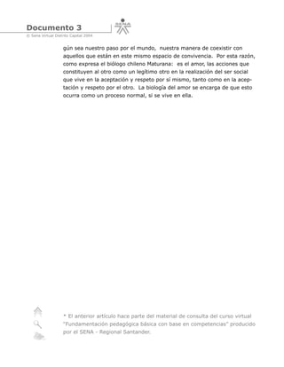 Documento 3
© Sena Virtual Distrito Capital 2004


                   gún sea nuestro paso por el mundo, nuestra manera de coexistir con
                   aquellos que están en este mismo espacio de convivencia. Por esta razón,
                   como expresa el biólogo chileno Maturana: es el amor, las acciones que
                   constituyen al otro como un legítimo otro en la realización del ser social
                   que vive en la aceptación y respeto por sí mismo, tanto como en la acep-
                   tación y respeto por el otro. La biología del amor se encarga de que esto
                   ocurra como un proceso normal, si se vive en ella.




                   * El anterior artículo hace parte del material de consulta del curso virtual
                   “Fundamentación pedagógica básica con base en competencias” producido
                   por el SENA - Regional Santander.
 