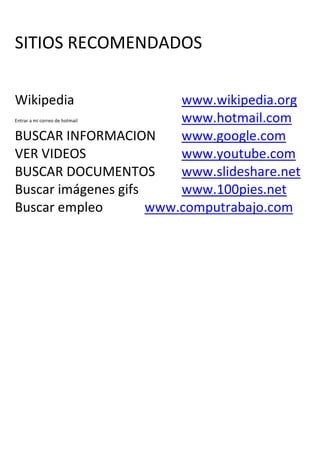 SITIOS RECOMENDADOS

Wikipedia                www.wikipedia.org
                         www.hotmail.com
Entrar a mi correo de hotmail


BUSCAR INFORMACION       www.google.com
VER VIDEOS               www.youtube.com
BUSCAR DOCUMENTOS        www.slideshare.net
Buscar imágenes gifs     www.100pies.net
Buscar empleo        www.computrabajo.com
 