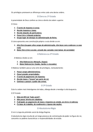 Os privilégios promovem as diferenças entre cada uma destas ordens.
O Clero ou 1º Estado
A proximidade de Deus confere ao clero o direito de ordem superior.
O Clero:
1. É isento de Impostos à coroa;
2. Recebe impostos e taxas;
3. Recebe doações de particulares;
4. Possui leis e tribunais próprios;
5. Ocupa lugar de destque na administração do Reino.
O clero apresenta uma constituição própria e esta divide-se em:
1. Alto Clero (ocupam altos cargos de administração, têm laços com a nobreza e a casa
real);
2. Baixo Clero (clero secular, oriundo das camadas mais baixas da sociedade)
A Nobreza ou 2º Estado
A Nobreza divide-se em:
1. Alta Nobreza (ex: Marquês, Duque);
2. Baixa Nobreza (ex: Condes, barões e viscondes).
A Nobreza também possui uma série de privilégios, nomeadamente:
1. Possui cargos administrativos;
2. Possui grandes propriedades;
3. É isenta do pagamento de impostos;
4. Recebe taxas e “tenças” por parte do rei;
5. Continua a possuir o poder das armas.
O 3º Estado
Esta é a ordem mais heterógenea de todas, alberga desde o mendigo à alta burguesia.
O 3º Estado:
1. Mais de 85% do “todo social”;
2. Não possui direitos de cidadania;
3. É obrigado ao pagamento de taxas e impostos ao estado, ao clero e à nobreza;
4. É a base do trabalho, do rendimento e riqueza das nações.
O Absolutismo Régio
O rei é o topo da pirâmide social do Antigo Regime.
O absolutismo régio resulta de um longo processo de centralização do poder na figura do rei,
concentra os poderes burocráticos e responsabilidades do estado.
 