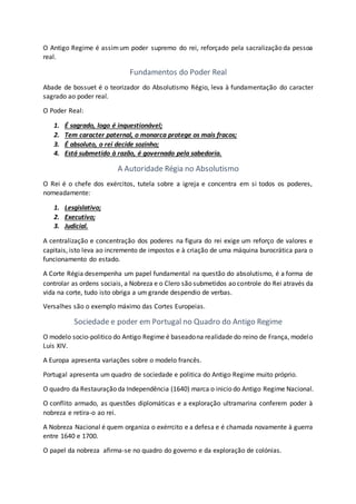 O Antigo Regime é assimum poder supremo do rei, reforçado pela sacralização da pessoa
real.
Fundamentos do Poder Real
Abade de bossuet é o teorizador do Absolutismo Régio, leva à fundamentação do caracter
sagrado ao poder real.
O Poder Real:
1. É sagrado, logo é inquestionável;
2. Tem caracter paternal, o monarca protege os mais fracos;
3. É absoluto, o rei decide sozinho;
4. Está submetido à razão, é governado pela sabedoria.
A Autoridade Régia no Absolutismo
O Rei é o chefe dos exércitos, tutela sobre a igreja e concentra em si todos os poderes,
nomeadamente:
1. Lesgislativo;
2. Executivo;
3. Judicial.
A centralização e concentração dos poderes na figura do rei exige um reforço de valores e
capitais, isto leva ao incremento de impostos e à criação de uma máquina burocrática para o
funcionamento do estado.
A Corte Régia desempenha um papel fundamental na questão do absolutismo, é a forma de
controlar as ordens sociais, a Nobreza e o Clero são submetidos ao controle do Rei através da
vida na corte, tudo isto obriga a um grande despendio de verbas.
Versalhes são o exemplo máximo das Cortes Europeias.
Sociedade e poder em Portugal no Quadro do Antigo Regime
O modelo socio-politico do Antigo Regime é baseadona realidade do reino de França, modelo
Luís XIV.
A Europa apresenta variações sobre o modelo francês.
Portugal apresenta um quadro de sociedade e politica do Antigo Regime muito próprio.
O quadro da Restauração da Independência (1640) marca o inicio do Antigo Regime Nacional.
O conflito armado, as questões diplomáticas e a exploração ultramarina conferem poder à
nobreza e retira-o ao rei.
A Nobreza Nacional é quem organiza o exérrcito e a defesa e é chamada novamente à guerra
entre 1640 e 1700.
O papel da nobreza afirma-se no quadro do governo e da exploração de colónias.
 
