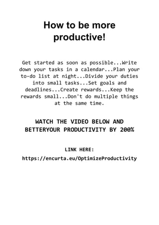 How to be more
productive!
Get started as soon as possible...Write
down your tasks in a calendar...Plan your
to-do list at night...Divide your duties
into small tasks...Set goals and
deadlines...Create rewards...Keep the
rewards small...Don't do multiple things
at the same time.
WATCH THE VIDEO BELOW AND
BETTERYOUR PRODUCTIVITY BY 200%
LINK HERE:
https://encurta.eu/OptimizeProductivity
 