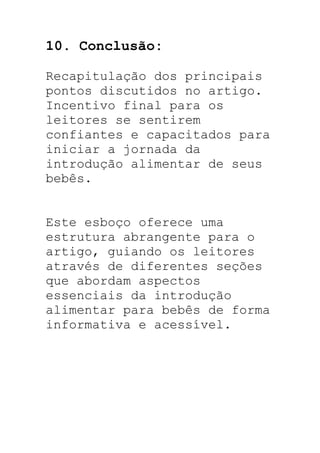 10. Conclusão:
Recapitulação dos principais
pontos discutidos no artigo.
Incentivo final para os
leitores se sentirem
confiantes e capacitados para
iniciar a jornada da
introdução alimentar de seus
bebês.
Este esboço oferece uma
estrutura abrangente para o
artigo, guiando os leitores
através de diferentes seções
que abordam aspectos
essenciais da introdução
alimentar para bebês de forma
informativa e acessível.
 