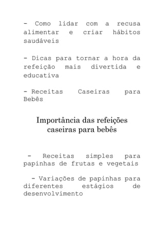 - Como lidar com a recusa
alimentar e criar hábitos
saudáveis
- Dicas para tornar a hora da
refeição mais divertida e
educativa
- Receitas Caseiras para
Bebês
Importância das refeições
caseiras para bebês
- Receitas simples para
papinhas de frutas e vegetais
- Variações de papinhas para
diferentes estágios de
desenvolvimento
 