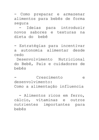 - Como preparar e armazenar
alimentos para bebês de forma
segura
- Ideias para introduzir
novos sabores e texturas na
dieta do bebê
- Estratégias para incentivar
a autonomia alimentar desde
cedo
Desenvolvimento Nutricional
do Bebê, Pais e cuidadores de
bebês
- Crescimento e
desenvolvimento:
Como a alimentação influencia
- Alimentos ricos em ferro,
cálcio, vitaminas e outros
nutrientes importantes para
bebês
 