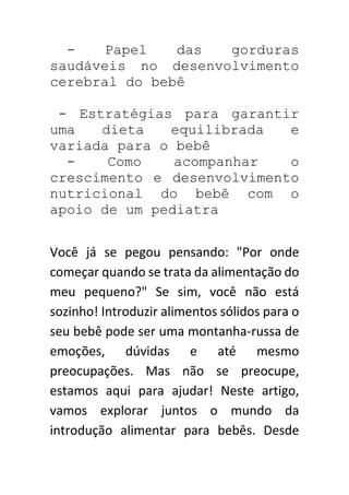 - Papel das gorduras
saudáveis no desenvolvimento
cerebral do bebê
- Estratégias para garantir
uma dieta equilibrada e
variada para o bebê
- Como acompanhar o
crescimento e desenvolvimento
nutricional do bebê com o
apoio de um pediatra
Você já se pegou pensando: "Por onde
começar quando se trata da alimentação do
meu pequeno?" Se sim, você não está
sozinho! Introduzir alimentos sólidos para o
seu bebê pode ser uma montanha-russa de
emoções, dúvidas e até mesmo
preocupações. Mas não se preocupe,
estamos aqui para ajudar! Neste artigo,
vamos explorar juntos o mundo da
introdução alimentar para bebês. Desde
 