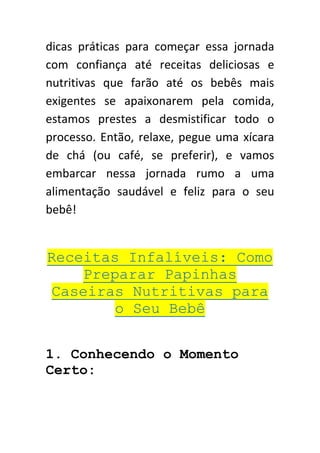 dicas práticas para começar essa jornada
com confiança até receitas deliciosas e
nutritivas que farão até os bebês mais
exigentes se apaixonarem pela comida,
estamos prestes a desmistificar todo o
processo. Então, relaxe, pegue uma xícara
de chá (ou café, se preferir), e vamos
embarcar nessa jornada rumo a uma
alimentação saudável e feliz para o seu
bebê!
Receitas Infalíveis: Como
Preparar Papinhas
Caseiras Nutritivas para
o Seu Bebê
1. Conhecendo o Momento
Certo:
 