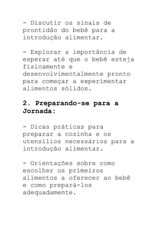 - Discutir os sinais de
prontidão do bebê para a
introdução alimentar.
- Explorar a importância de
esperar até que o bebê esteja
fisicamente e
desenvolvimentalmente pronto
para começar a experimentar
alimentos sólidos.
2. Preparando-se para a
Jornada:
- Dicas práticas para
preparar a cozinha e os
utensílios necessários para a
introdução alimentar.
- Orientações sobre como
escolher os primeiros
alimentos a oferecer ao bebê
e como prepará-los
adequadamente.
 