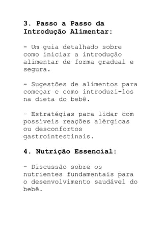 3. Passo a Passo da
Introdução Alimentar:
- Um guia detalhado sobre
como iniciar a introdução
alimentar de forma gradual e
segura.
- Sugestões de alimentos para
começar e como introduzi-los
na dieta do bebê.
- Estratégias para lidar com
possíveis reações alérgicas
ou desconfortos
gastrointestinais.
4. Nutrição Essencial:
- Discussão sobre os
nutrientes fundamentais para
o desenvolvimento saudável do
bebê.
 