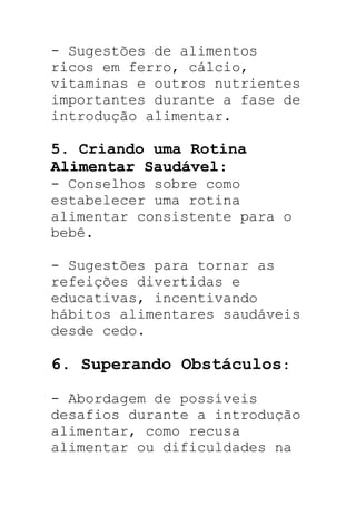 - Sugestões de alimentos
ricos em ferro, cálcio,
vitaminas e outros nutrientes
importantes durante a fase de
introdução alimentar.
5. Criando uma Rotina
Alimentar Saudável:
- Conselhos sobre como
estabelecer uma rotina
alimentar consistente para o
bebê.
- Sugestões para tornar as
refeições divertidas e
educativas, incentivando
hábitos alimentares saudáveis
desde cedo.
6. Superando Obstáculos:
- Abordagem de possíveis
desafios durante a introdução
alimentar, como recusa
alimentar ou dificuldades na
 