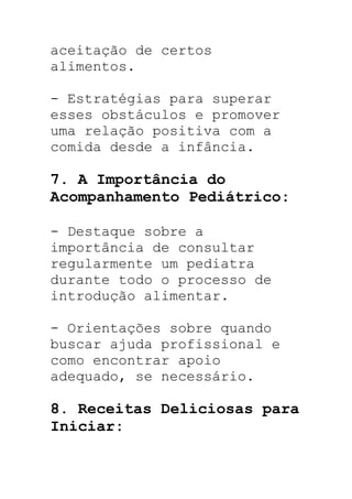 aceitação de certos
alimentos.
- Estratégias para superar
esses obstáculos e promover
uma relação positiva com a
comida desde a infância.
7. A Importância do
Acompanhamento Pediátrico:
- Destaque sobre a
importância de consultar
regularmente um pediatra
durante todo o processo de
introdução alimentar.
- Orientações sobre quando
buscar ajuda profissional e
como encontrar apoio
adequado, se necessário.
8. Receitas Deliciosas para
Iniciar:
 