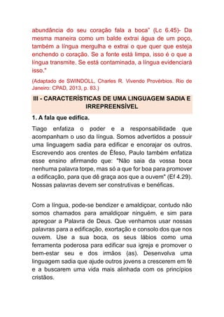 abundância do seu coração fala a boca” (Lc 6.45)- Da
mesma maneira como um balde extrai água de um poço,
também a língua mergulha e extrai o que quer que esteja
enchendo o coração. Se a fonte está limpa, isso é o que a
língua transmite. Se está contaminada, a língua evidenciará
isso."
(Adaptado de SWINDOLL, Charles R. Vivendo Provérbios. Rio de
Janeiro: CPAD, 2013, p. 83.)
III - CARACTERÍSTICAS DE UMA LINGUAGEM SADIA E
IRREPREENSÍVEL
1. A fala que edifica.
Tiago enfatiza o poder e a responsabilidade que
acompanham o uso da língua. Somos advertidos a possuir
uma linguagem sadia para edificar e encorajar os outros.
Escrevendo aos crentes de Éfeso, Paulo também enfatiza
esse ensino afirmando que: "Não saia da vossa boca
nenhuma palavra torpe, mas só a que for boa para promover
a edificação, para que dê graça aos que a ouvem" (Ef 4.29).
Nossas palavras devem ser construtivas e benéficas.
Com a língua, pode-se bendizer e amaldiçoar, contudo não
somos chamados para amaldiçoar ninguém, e sim para
apregoar a Palavra de Deus. Que venhamos usar nossas
palavras para a edificação, exortação e consolo dos que nos
ouvem. Use a sua boca, os seus lábios como uma
ferramenta poderosa para edificar sua igreja e promover o
bem-estar seu e dos irmãos (as). Desenvolva uma
linguagem sadia que ajude outros jovens a crescerem em fé
e a buscarem uma vida mais alinhada com os princípios
cristãos.
 