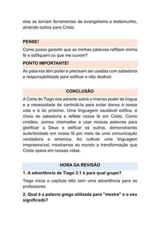 elas se tornam ferramentas de evangelismo e testemunho,
atraindo outros para Cristo.
PENSE!
Como posso garantir que as minhas palavras reflitam minha
fé e edifiquem os que me ouvem?
PONTO IMPORTANTE!
As palavras têm poder e precisam ser usadas com sabedoria
e responsabilidade para edificar e não destruir.
CONCLUSÃO
A Carta de Tiago nos adverte sobre o imenso poder da língua
e a necessidade de controlá-la para evitar danos à nossa
vida e à do próximo. Uma linguagem saudável edifica, é
cheia de sabedoria e reflete nossa fé em Cristo. Como
cristãos, somos chamados a usar nossas palavras para
glorificar a Deus e edificar os outros, demonstrando
autenticidade em nossa fé por meio de uma comunicação
verdadeira e amorosa. Ao cultivar uma linguagem
irrepreensível, mostramos ao mundo a transformação que
Cristo opera em nossas vidas.
HORA DA REVISÃO
1. A advertência de Tiago 3.1 é para qual grupo?
Tiago inicia o capítulo três com uma advertência para os
professores.
2. Qual é a palavra grega utilizada para "mestre" e o seu
significado?
 