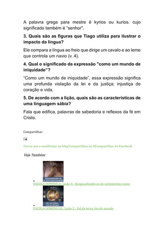 A palavra grega para mestre ê kyrios ou kurios. cujo
significado também é “senhor".
3. Quais são as figuras que Tiago utiliza para ilustrar o
impacto da língua?
Ele compara a língua ao freio que dirige um cavalo e ao leme
que controla um navio (v. 4).
4. Qual o significado da expressão "como um mundo de
iniquidade”?
“Como um mundo de iniquidade”, essa expressão significa
uma profunda violação da lei e da justiça; injustiça de
coração e vida.
5. De acordo com a lição, quais são as características de
uma linguagem sábia?
Fala que edifica, palavras de sabedoria e reflexos da fé em
Cristo.
Compartilhar:
Enviar por e-mailPostar no blog!Compartilhar no XCompartilhar no Facebook
Veja Também:
•
ESCOLA DOMINICA: Lição 4 - Resguardando-se de sentimentos ruins
•
ESCOLA DOMINICAL: Lição 2 - Sal da terra, luz do mundo
 