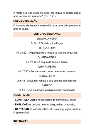 A morte e a vida estão no poder da língua; e aquele que a
ama comerá do seu fruto." (Pv 18.21)
RESUMO DA LIÇÃO
O controle da língua é essencial para uma vida piedosa e
uma fé sadia.
LEITURA SEMANAL
SEGUNDA-FEIRA
Sl 34.13 Guarda a tua língua
TERÇA-FEIRA
Pv 21.23 - O que guarda a língua se livra de angústias
QUARTA-FEIRA
Pv 12.18 - A língua do sábio é saúde
QUINTA-FEIRA
Mt 12.36 - Prestaremos contas de nossas palavras
SEXTA-FEIRA
Lc 6.45 - A sua fala reflete o que está no seu coração
SÁBADO
Cl 4.6 - Que as nossas palavras sejam agradáveis
OBJETIVOS
- COMPREENDER a necessidade de dominara Língua;
- EXPLICAR os perigos de uma Língua descontrolada;
- DESTACAR as características de uma linguagem sadia e
irrepreensível.
INTERAÇÃO
 