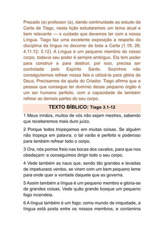 Prezado (a) professor (a), dando continuidade ao estudo da
Carta de Tiago, nesta lição estudaremos um tema atual e
bem relevante — o cuidado que devemos ter com a nossa
Língua. Tiago faz uma excelente exposição a respeito da
disciplina da língua no decorrer de toda a Carta (1.19; 26;
4.11.12; 5.12). A Língua é um pequeno membro do nosso
corpo, todavia seu poder é sempre ambíguo. Ela tem poder
para construir e para destruir, por isso, precisa ser
controlada pelo Espírito Santo. Sozinhos não
conseguiremos refrear nossa fala e utilizá-la para glória de
Deus. Precisamos da ajuda do Criador. Tiago afirma que a
pessoa que consegue ter domínio desse pequeno órgão é
um ser humano perfeito, com a capacidade de também
refrear as demais partes do seu corpo.
TEXTO BÍBLICO: Tiago 3.1-12
1 Meus irmãos, muitos de vós não sejam mestres, sabendo
que receberemos mais duro juízo.
2 Porque todos tropeçamos em muitas coisas. Se alguém
não tropeça em palavra, o tal varão é perfeito e poderoso
para também refrear todo o corpo.
3 Ora, nós pomos freio nas bocas dos cavalos, para que nos
obedeçam: e conseguimos dirigir todo o seu corpo.
4 Vede também as naus que, sendo tão grandes e levadas
de impetuosos ventos, se viram com um bem pequeno leme
para onde quer a vontade daquele que as governa.
5 Assim também a língua é um pequeno membro e gloria-se
de grandes coisas. Vede quão grande bosque um pequeno
fogo incendeia.
6 A língua também é um fogo; como mundo de iniquidade, a
língua está posta entre os nossos membros, e contamina
 
