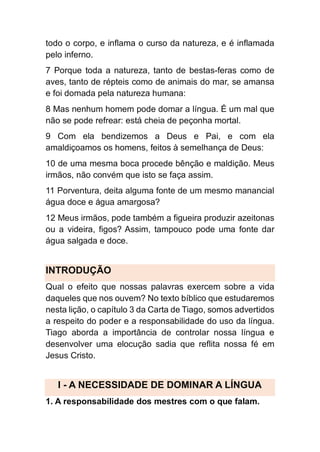 todo o corpo, e inflama o curso da natureza, e é inflamada
pelo inferno.
7 Porque toda a natureza, tanto de bestas-feras como de
aves, tanto de répteis como de animais do mar, se amansa
e foi domada pela natureza humana:
8 Mas nenhum homem pode domar a língua. É um mal que
não se pode refrear: está cheia de peçonha mortal.
9 Com ela bendizemos a Deus e Pai, e com ela
amaldiçoamos os homens, feitos à semelhança de Deus:
10 de uma mesma boca procede bênção e maldição. Meus
irmãos, não convém que isto se faça assim.
11 Porventura, deita alguma fonte de um mesmo manancial
água doce e água amargosa?
12 Meus irmãos, pode também a figueira produzir azeitonas
ou a videira, figos? Assim, tampouco pode uma fonte dar
água salgada e doce.
INTRODUÇÃO
Qual o efeito que nossas palavras exercem sobre a vida
daqueles que nos ouvem? No texto bíblico que estudaremos
nesta lição, o capítulo 3 da Carta de Tiago, somos advertidos
a respeito do poder e a responsabilidade do uso da língua.
Tiago aborda a importância de controlar nossa língua e
desenvolver uma elocução sadia que reflita nossa fé em
Jesus Cristo.
I - A NECESSIDADE DE DOMINAR A LÍNGUA
1. A responsabilidade dos mestres com o que falam.
 